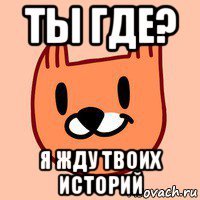 ты где? я жду твоих историй