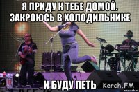 я приду к тебе домой. закроюсь в холодильнике и буду петь