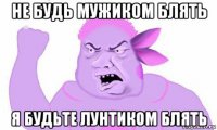 не будь мужиком блять я будьте лунтиком блять