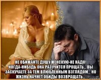  не обижайте душу женскую-не надо! когда-нибудь она разучится прощать... вы заскучаете за тем влюбленным взглядом... но жизнь начнет обиды возвращать...
