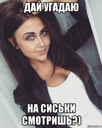 дай угадаю на сиськи смотришь?)