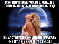 мужчинам! в мороз, в гололед и в слякоть, какая б не случилась беда - не заставляйте женщин плакать - ни от любви, ни от стыда!