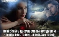  прикоснусь дыханьем! обниму душой! что нам расстояние...я всегда с тобой!