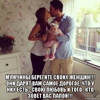 мужчины берегите своих женщин!!! они дарят вам самое дорогое, что у них есть - свою любовь и того , кто зовет вас папой!!!