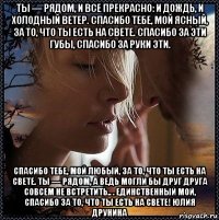ты — рядом, и все прекрасно: и дождь, и холодный ветер. спасибо тебе, мой ясный, за то, что ты есть на свете. спасибо за эти губы, спасибо за руки эти. спасибо тебе, мой любый, за то, что ты есть на свете. ты — рядом, а ведь могли бы друг друга совсем не встретить.. . единственный мой, спасибо за то, что ты есть на свете! юлия друнина