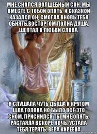 мне снился волшебный сон. мы вместе с тобой опять. и сказкой казался он, смогла вновь тебя обнять.восторгом полна душа, шептал о любви слова. я слушала чуть дыша и кругом шла голова.но было всё это сном, приснился ты мне опять. растаяла вскоре ночь. устала тебя терять. вера киреева