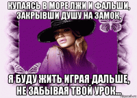 купаясь в море лжи и фальши, закрывши душу на замок, я буду жить играя дальше, не забывая твой урок...