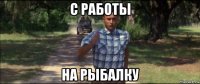 с работы на рыбалку