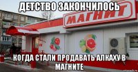 детство закончилось когда стали продавать алкаху в магните