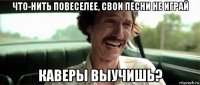 что-нить повеселее, свои песни не играй каверы выучишь?