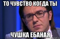 то чувство когда ты чушка ебаная
