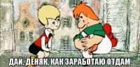  дай, деняк, как заработаю отдам.