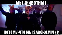мы -животные потому-что мы завоюем мир