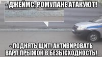 - джеймс, ромулане атакуют! - поднять щит! активировать варп прыжок в безысходность!