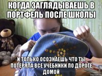 когда заглядываешь в портфель после школы и только осознаешь что ты потеряла все учебники по дороге домой