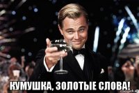  кумушка, золотые слова!