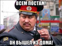 всем постам! он вышел из дома!