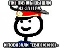 пиу пиу мы вышли из-за угла, и повязали тебя)))0)00))