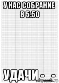 у нас собрание в 5:50 удачи -_-