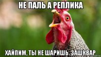 не паль а реплика хайпим, ты не шаришь. зашквар