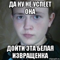 да ну не успеет она дойти эта белая извращенка