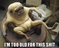  i'm too old for this shit