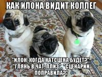 как илона видит коллег "илон, когда катсцена будет?", "глянь в чат, плиз", "сценарий поправила?"