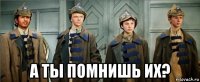  а ты помнишь их?
