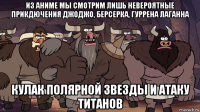 из аниме мы смотрим лишь невероятные прикдючения джоджо, берсерка, гуррена лаганна кулак полярной звезды и атаку титанов