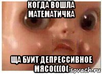 когда вошла математичка ща буит депрессивное мясо(((0(