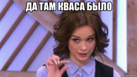 да там кваса было 