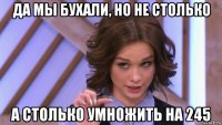 да мы бухали, но не столько а столько умножить на 245