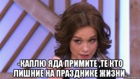  -каплю яда примите ,те кто лишние на празднике жизни.