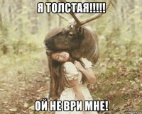 я толстая!!!!! ой не ври мне!