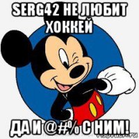 serg42 не любит хоккей да и @#% с ним!