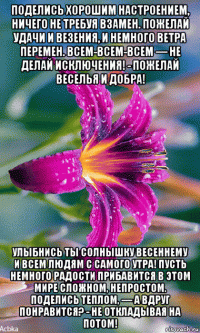 поделись хорошим настроением, ничего не требуя взамен. пожелай удачи и везения, и немного ветра перемен. всем-всем-всем — не делай исключения! - пожелай веселья и добра! улыбнись ты солнышку весеннему и всем людям с самого утра! пусть немного радости прибавится в этом мире сложном, непростом. поделись теплом, — а вдруг понравится? - не откладывая на потом!