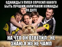 однажды у пупея спросил какого быть лучшим капитаном команды по доте на что он ответил - не знаю я же не чамп