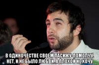  в одиночестве своем пасижу-помолчу. нет, и не было любви, а плохой не хочу