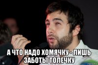  а что надо хомячку - лишь заботы толечку