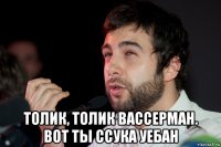  толик, толик вассерман. вот ты ссука уебан