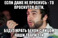 если даже не проснусь - то проснутся дети, будут жрать бекон с яйцом наши твари эти