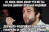 эх, иван, иван, иван! что же ты зассал диван? проебал подужку девушку-подружку. таня, таня геворкян не простит тебя, иван