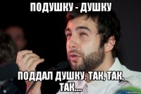 подушку - душку поддал душку. так, так, так....
