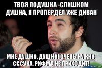 твоя подушка -слишком душна, я пропердел уже диван мне душно, душно! очень нужно. сссука, рифма не приходит!