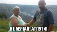  не мучай! атпути!