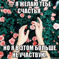 — я желаю тебе счастья. но я в этом больше не участвую.