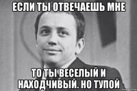 если ты отвечаешь мне то ты веселый и находчивый. но тупой
