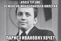 опа!а тут уже османско-мандариновая империя ларису ивановну хочет