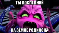 ты последний на земле родился?