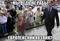 мы ведь не рабы европейский хозяин?
